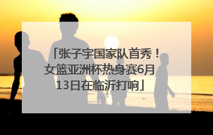 张子宇国家队首秀！女篮亚洲杯热身赛6月13日在临沂打响
