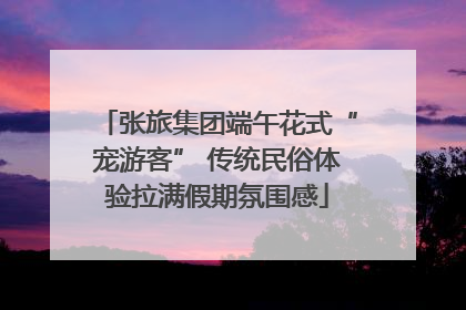 张旅集团端午花式“宠游客” 传统民俗体验拉满假期氛围感
