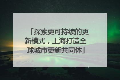 探索更可持续的更新模式，上海打造全球城市更新共同体