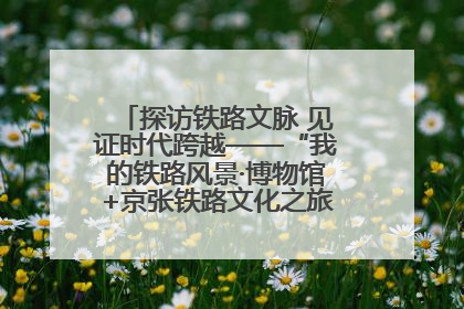 探访铁路文脉 见证时代跨越——“我的铁路风景·博物馆+京张铁路文化之旅”活动在京启动