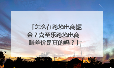 怎么在跨境电商掘金？喜至乐跨境电商赚差价是真的吗？