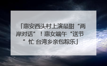 惠安西头村上演最甜“两岸对话”！惠女端午“送节”忙 台湾乡亲包粽乐