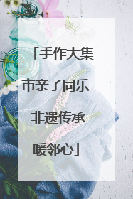 手作大集市亲子同乐 非遗传承暖邻心