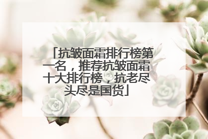 抗皱面霜排行榜第一名，推荐抗皱面霜十大排行榜，抗老尽头尽是国货