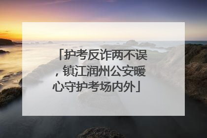 护考反诈两不误，镇江润州公安暖心守护考场内外