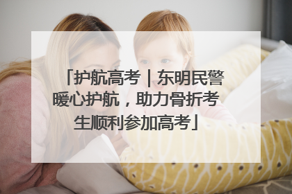 护航高考｜东明民警暖心护航，助力骨折考生顺利参加高考
