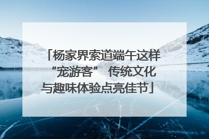 杨家界索道端午这样“宠游客” 传统文化与趣味体验点亮佳节