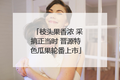 枝头果香浓 采摘正当时 晋源特色瓜果轮番上市