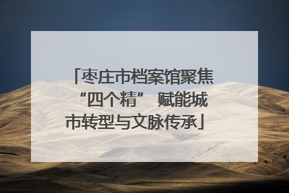 枣庄市档案馆聚焦“四个精” 赋能城市转型与文脉传承