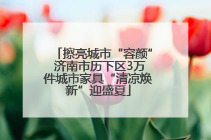 擦亮城市“容颜” 济南市历下区3万件城市家具“清凉焕新”迎盛夏