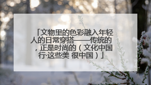 文物里的色彩融入年轻人的日常穿搭——传统的，正是时尚的（文化中国行·这些美 很中国）