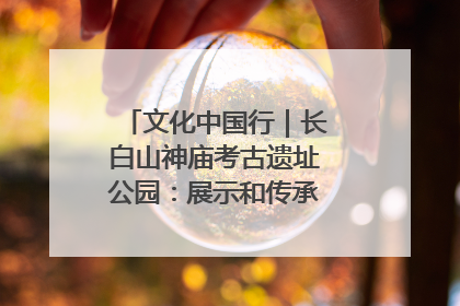 文化中国行｜长白山神庙考古遗址公园：展示和传承多民族文化交融