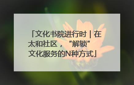 文化书院进行时｜在太和社区，“解锁” 文化服务的N种方式
