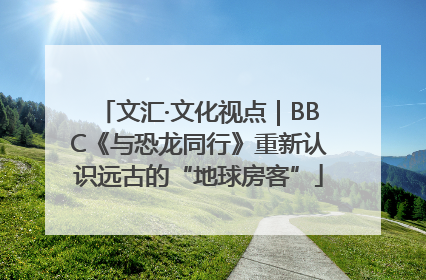 文汇·文化视点｜BBC《与恐龙同行》重新认识远古的“地球房客”
