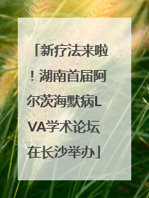 新疗法来啦！湖南首届阿尔茨海默病LVA学术论坛在长沙举办