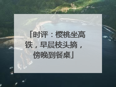 时评：樱桃坐高铁，早晨枝头摘，傍晚到餐桌