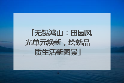 无锡鸿山：田园风光单元焕新，绘就品质生活新图景