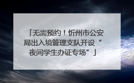 无需预约！忻州市公安局出入境管理支队开设“夜间学生办证专场”