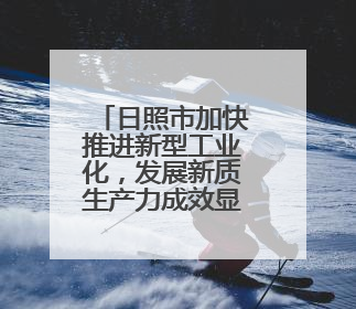 日照市加快推进新型工业化，发展新质生产力成效显著