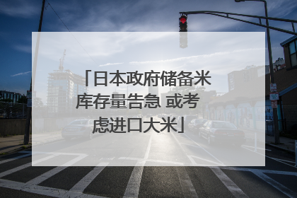 日本政府储备米库存量告急 或考虑进口大米