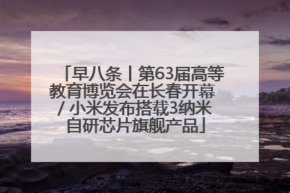 早八条丨第63届高等教育博览会在长春开幕 / 小米发布搭载3纳米自研芯片旗舰产品