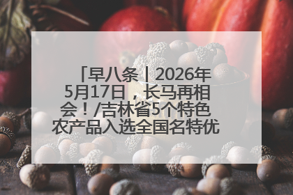 早八条丨2026年5月17日，长马再相会！/吉林省5个特色农产品入选全国名特优新农产品名录