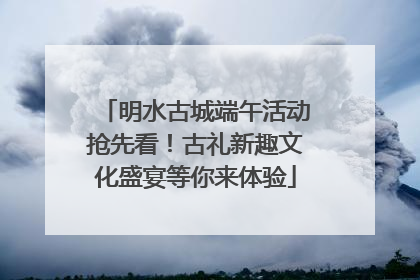 明水古城端午活动抢先看！古礼新趣文化盛宴等你来体验