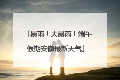 暴雨！大暴雨！端午假期安徽最新天气