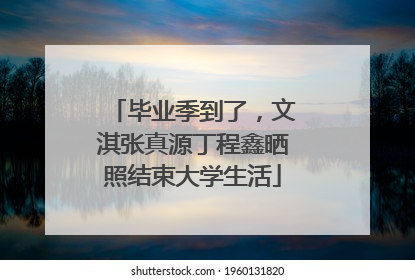 毕业季到了，文淇张真源丁程鑫晒照结束大学生活
