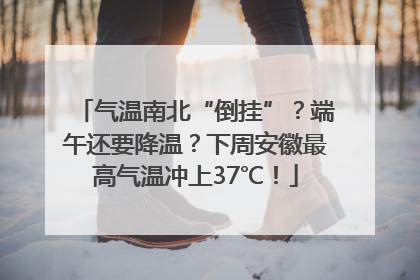 气温南北“倒挂”？端午还要降温？下周安徽最高气温冲上37℃！