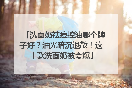 洗面奶祛痘控油哪个牌子好？油光暗沉退散！这十款洗面奶被夸爆