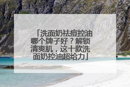 洗面奶祛痘控油哪个牌子好？解锁清爽肌，这十款洗面奶控油超给力