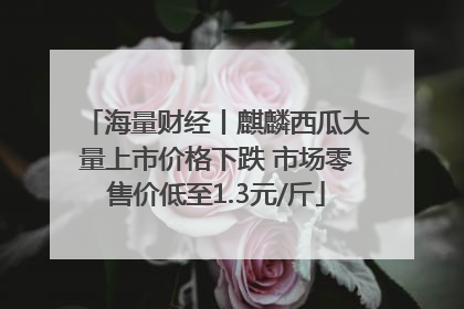 海量财经丨麒麟西瓜大量上市价格下跌 市场零售价低至1.3元/斤