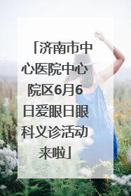 济南市中心医院中心院区6月6日爱眼日眼科义诊活动来啦