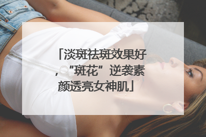 淡斑祛斑效果好，“斑花”逆袭素颜透亮女神肌