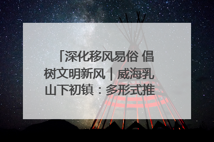 深化移风易俗 倡树文明新风｜威海乳山下初镇：多形式推进移风易俗 共筑文明和谐新风尚