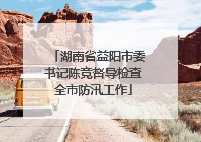 湖南省益阳市委书记陈竞督导检查全市防汛工作