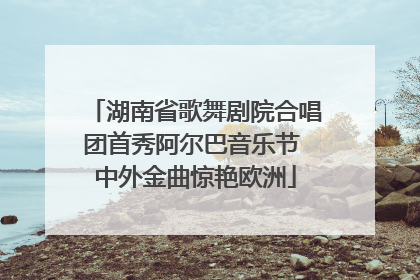 湖南省歌舞剧院合唱团首秀阿尔巴音乐节 中外金曲惊艳欧洲