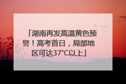 湖南再发高温黄色预警！高考首日，局部地区可达37℃以上