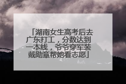 湖南女生高考后去广东打工，分数达到一本线，爷爷穿军装戴勋章帮她看志愿