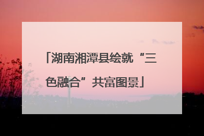 湖南湘潭县绘就“三色融合”共富图景