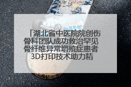 湖北省中医院院创伤骨科团队成功救治罕见骨纤维异常增殖症患者 3D打印技术助力精准矫形手术