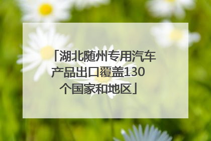 湖北随州专用汽车产品出口覆盖130个国家和地区