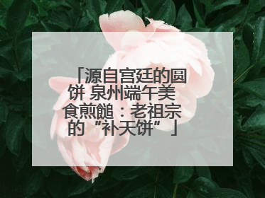 源自宫廷的圆饼 泉州端午美食煎䭔：老祖宗的“补天饼”