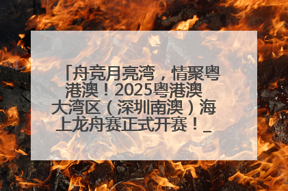 舟竞月亮湾，情聚粤港澳！2025粤港澳大湾区（深圳南澳）海上龙舟赛正式开赛！_深圳新闻网
