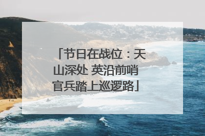节日在战位：天山深处 英沿前哨官兵踏上巡逻路