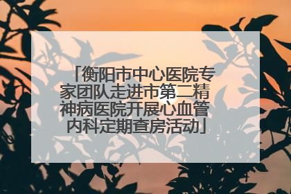 衡阳市中心医院专家团队走进市第二精神病医院开展心血管内科定期查房活动