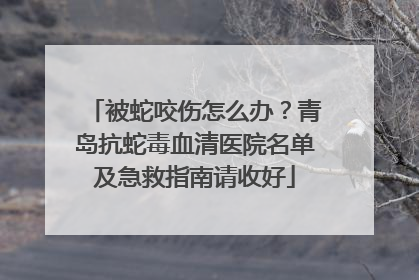 被蛇咬伤怎么办？青岛抗蛇毒血清医院名单及急救指南请收好