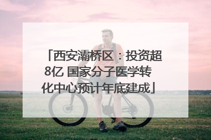 西安灞桥区：投资超8亿 国家分子医学转化中心预计年底建成