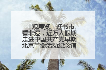观展览、逛书市、看非遗，近万人假期走进中国共产党早期北京革命活动纪念馆解锁参观新体验